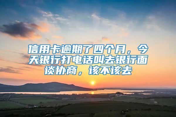 信用卡逾期了四个月，今天银行打电话叫去银行面谈协商，该不该去