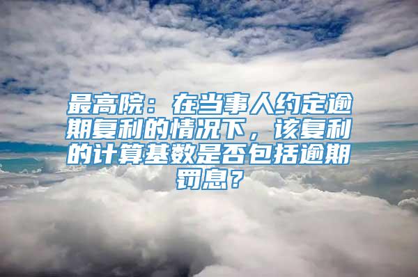 最高院：在当事人约定逾期复利的情况下，该复利的计算基数是否包括逾期罚息？