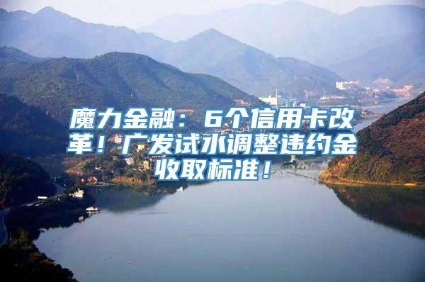 魔力金融：6个信用卡改革！广发试水调整违约金收取标准！