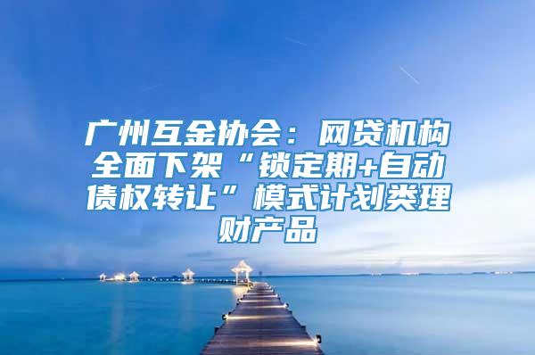 广州互金协会：网贷机构全面下架“锁定期+自动债权转让”模式计划类理财产品