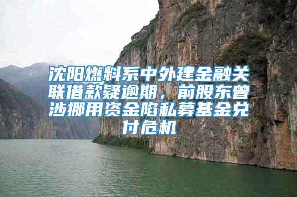 沈阳燃料系中外建金融关联借款疑逾期，前股东曾涉挪用资金陷私募基金兑付危机