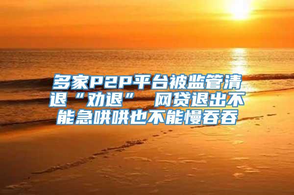 多家P2P平台被监管清退“劝退” 网贷退出不能急哄哄也不能慢吞吞