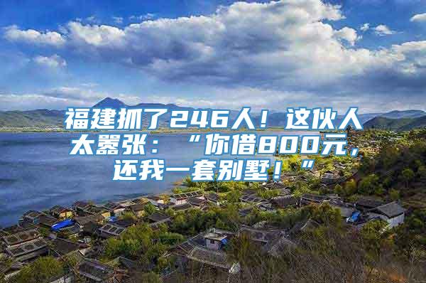 福建抓了246人！这伙人太嚣张：“你借800元，还我一套别墅！”