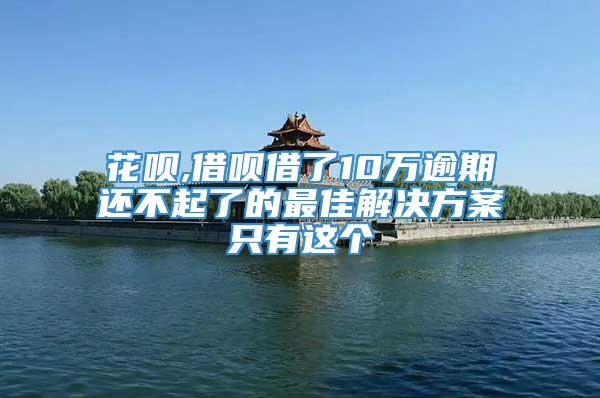 花呗,借呗借了10万逾期还不起了的最佳解决方案只有这个