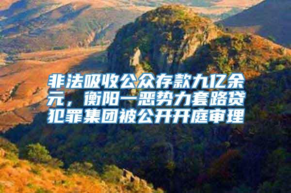 非法吸收公众存款九亿余元，衡阳一恶势力套路贷犯罪集团被公开开庭审理