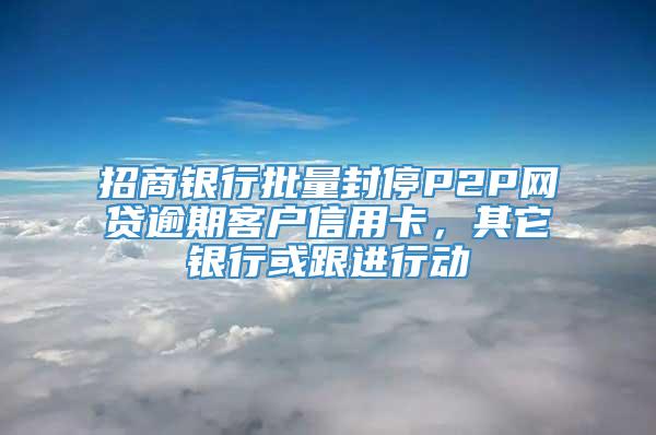 招商银行批量封停P2P网贷逾期客户信用卡，其它银行或跟进行动