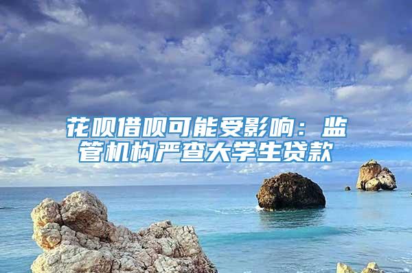 花呗借呗可能受影响：监管机构严查大学生贷款