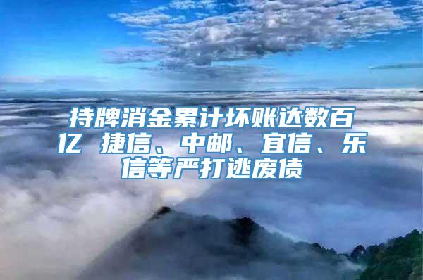 持牌消金累计坏账达数百亿 捷信、中邮、宜信、乐信等严打逃废债