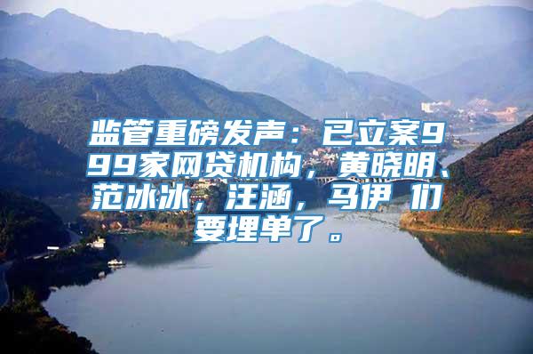 监管重磅发声：已立案999家网贷机构，黄晓明、范冰冰，汪涵，马伊琍们要埋单了。