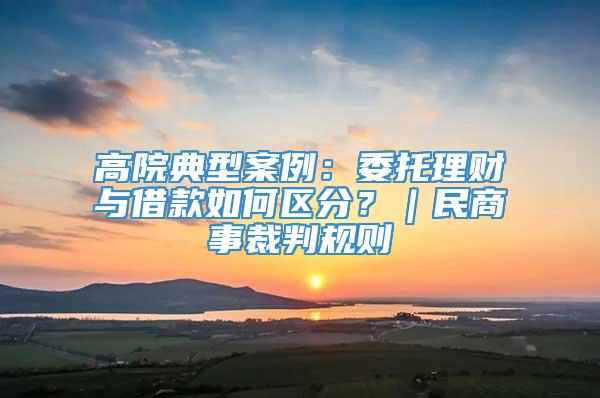 高院典型案例：委托理财与借款如何区分？｜民商事裁判规则