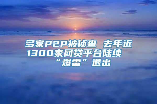 多家P2P被侦查 去年近1300家网贷平台陆续“爆雷”退出