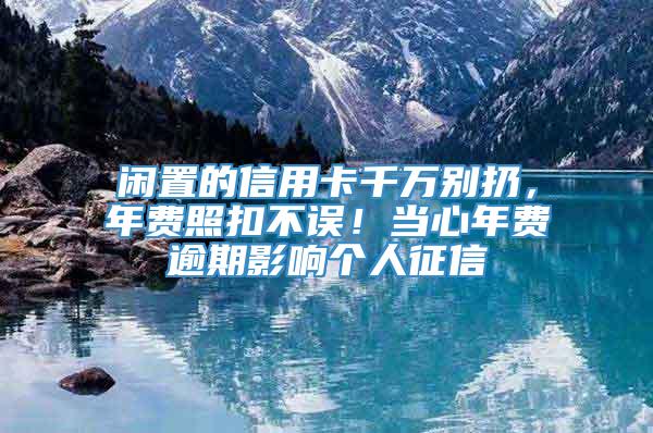 闲置的信用卡千万别扔，年费照扣不误！当心年费逾期影响个人征信