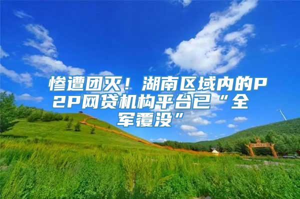 惨遭团灭！湖南区域内的P2P网贷机构平台已“全军覆没”