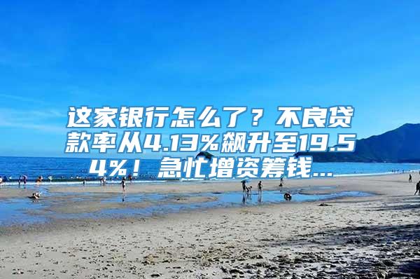 这家银行怎么了？不良贷款率从4.13%飙升至19.54%！急忙增资筹钱...