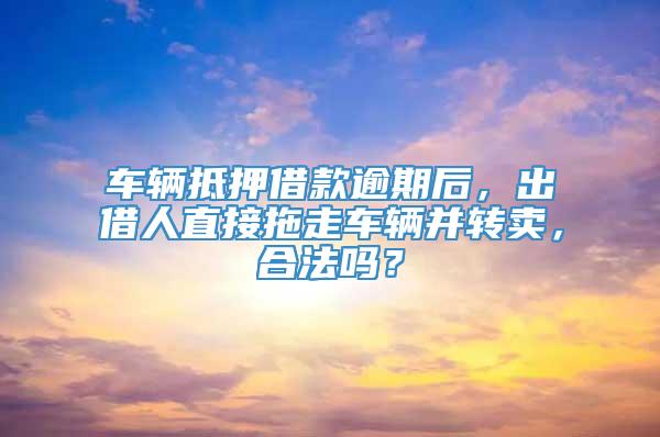 车辆抵押借款逾期后，出借人直接拖走车辆并转卖，合法吗？