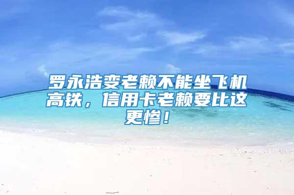 罗永浩变老赖不能坐飞机高铁，信用卡老赖要比这更惨！