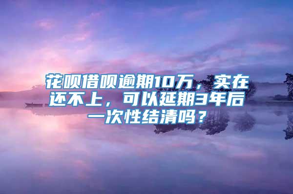 花呗借呗逾期10万，实在还不上，可以延期3年后一次性结清吗？