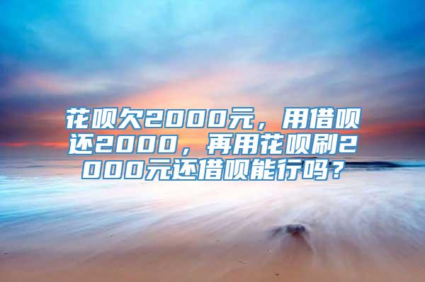 花呗欠2000元，用借呗还2000，再用花呗刷2000元还借呗能行吗？