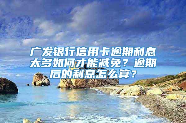 广发银行信用卡逾期利息太多如何才能减免？逾期后的利息怎么算？