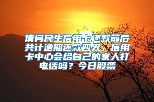 请问民生信用卡还款前后共计逾期还款四天，信用卡中心会给自己的家人打电话吗？今日股票