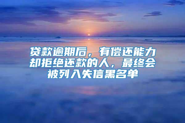 贷款逾期后，有偿还能力却拒绝还款的人，最终会被列入失信黑名单