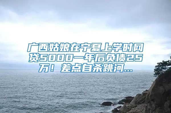 广西姑娘在宁夏上学时网贷5000一年后负债25万！差点自杀跳河...