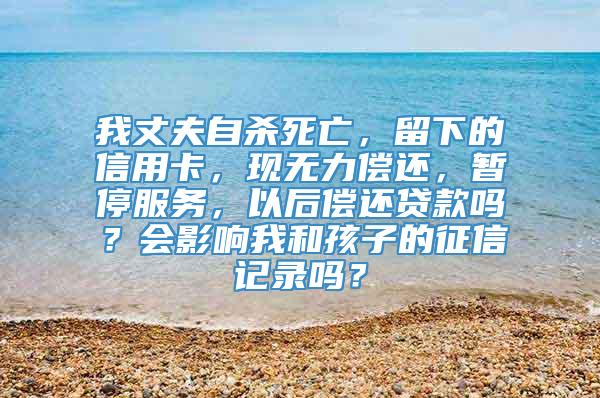 我丈夫自杀死亡，留下的信用卡，现无力偿还，暂停服务，以后偿还贷款吗？会影响我和孩子的征信记录吗？