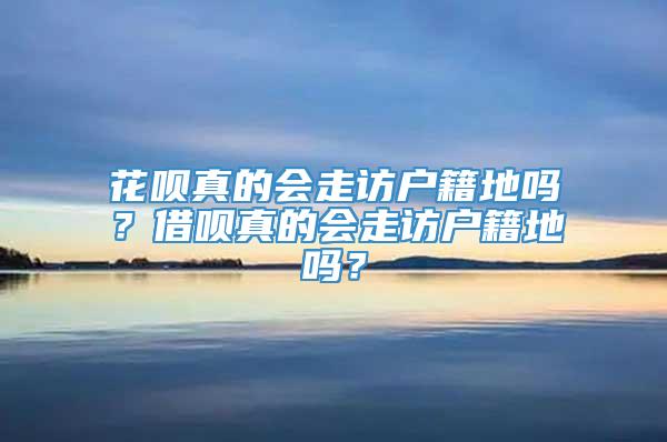 花呗真的会走访户籍地吗？借呗真的会走访户籍地吗？