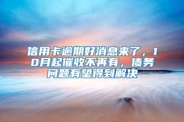 信用卡逾期好消息来了，10月起催收不再有，债务问题有望得到解决