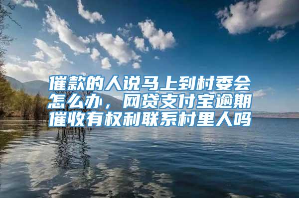 催款的人说马上到村委会怎么办，网贷支付宝逾期催收有权利联系村里人吗