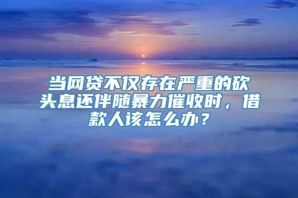 当网贷不仅存在严重的砍头息还伴随暴力催收时，借款人该怎么办？