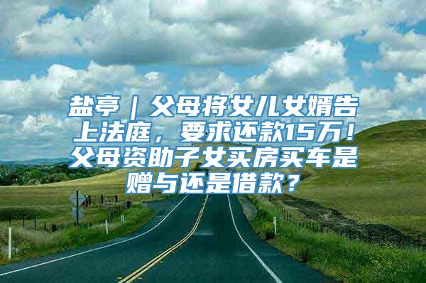 盐亭｜父母将女儿女婿告上法庭，要求还款15万！父母资助子女买房买车是赠与还是借款？