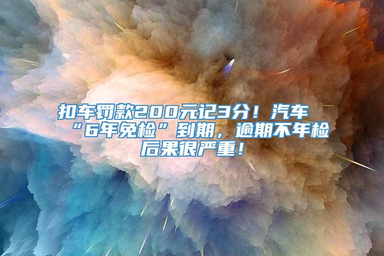 扣车罚款200元记3分！汽车“6年免检”到期，逾期不年检后果很严重！