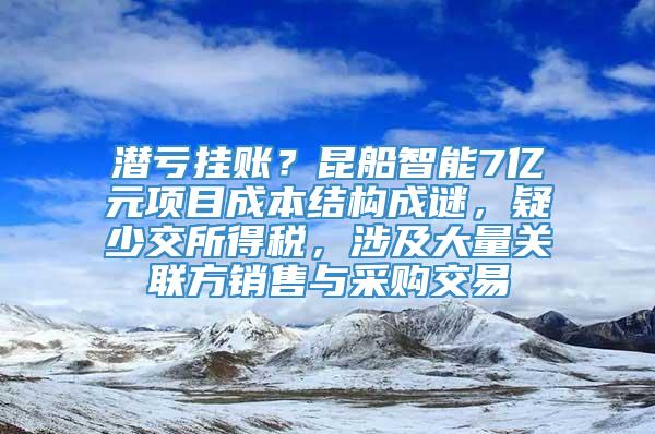 潜亏挂账？昆船智能7亿元项目成本结构成谜，疑少交所得税，涉及大量关联方销售与采购交易