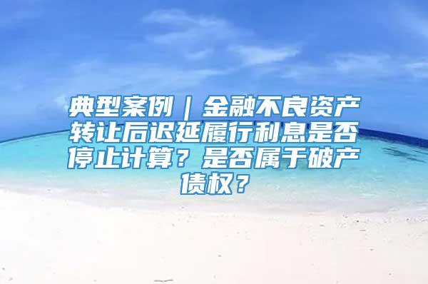 典型案例｜金融不良资产转让后迟延履行利息是否停止计算？是否属于破产债权？