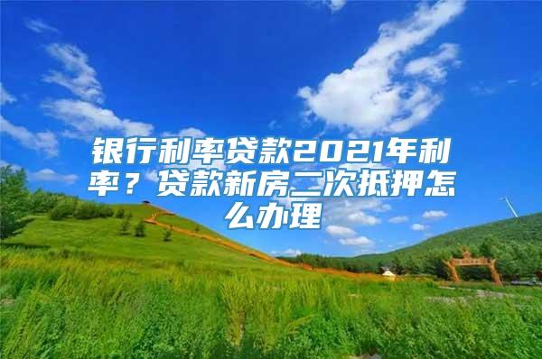 银行利率贷款2021年利率？贷款新房二次抵押怎么办理