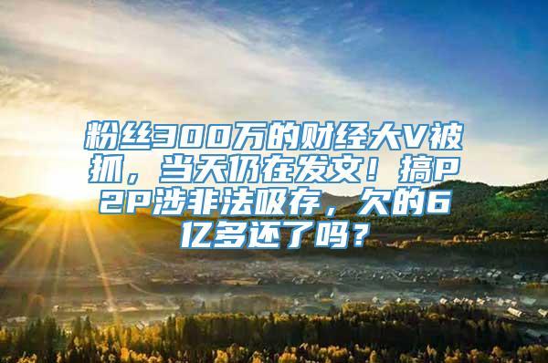 粉丝300万的财经大V被抓，当天仍在发文！搞P2P涉非法吸存，欠的6亿多还了吗？