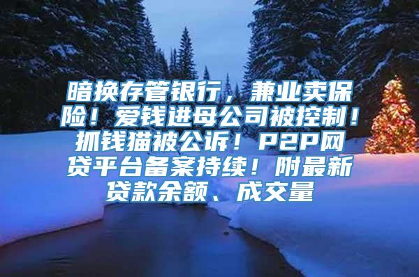 暗换存管银行，兼业卖保险！爱钱进母公司被控制！抓钱猫被公诉！P2P网贷平台备案持续！附最新贷款余额、成交量