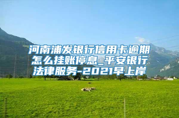 河南浦发银行信用卡逾期怎么挂账停息_平安银行法律服务-2021早上岸