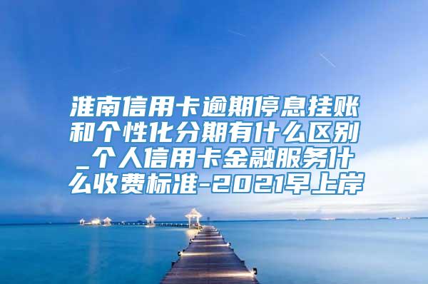 淮南信用卡逾期停息挂账和个性化分期有什么区别_个人信用卡金融服务什么收费标准-2021早上岸