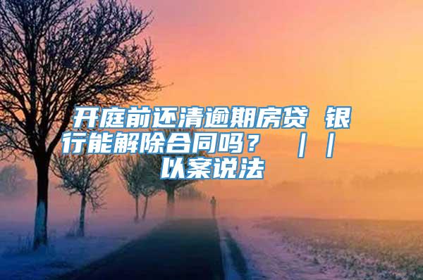 开庭前还清逾期房贷 银行能解除合同吗？ ｜｜ 以案说法