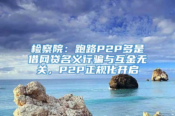 检察院：跑路P2P多是借网贷名义行骗与互金无关，P2P正规化开启