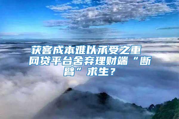 获客成本难以承受之重 网贷平台舍弃理财端“断臂”求生？