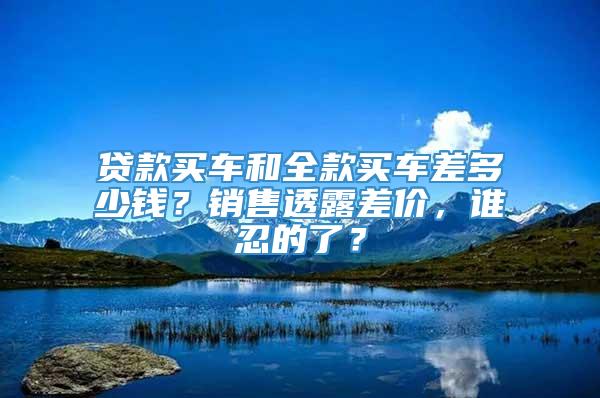 贷款买车和全款买车差多少钱？销售透露差价，谁忍的了？