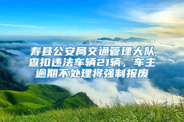 寿县公安局交通管理大队查扣违法车辆21辆，车主逾期不处理将强制报废