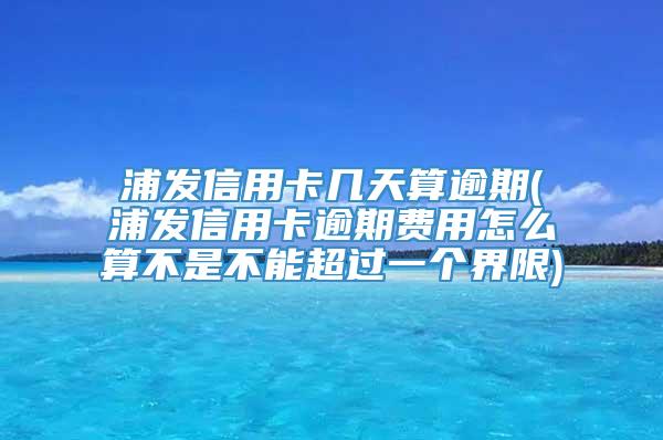 浦发信用卡几天算逾期(浦发信用卡逾期费用怎么算不是不能超过一个界限)