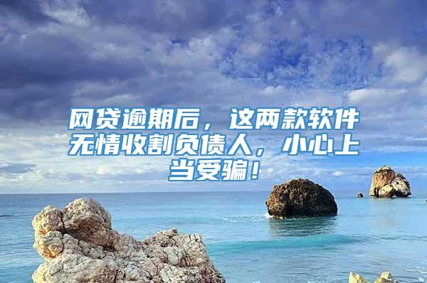 网贷逾期后，这两款软件无情收割负债人，小心上当受骗！