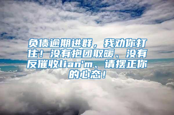 负债逾期进群，我劝你打住！没有抱团取暖、没有反催收lian'm、请摆正你的心态！