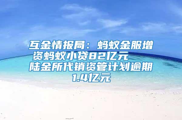 互金情报局：蚂蚁金服增资蚂蚁小贷82亿元   陆金所代销资管计划逾期1.4亿元