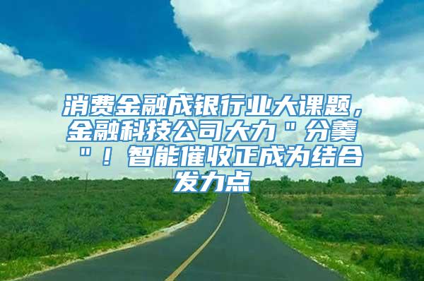 消费金融成银行业大课题，金融科技公司大力＂分羹＂！智能催收正成为结合发力点